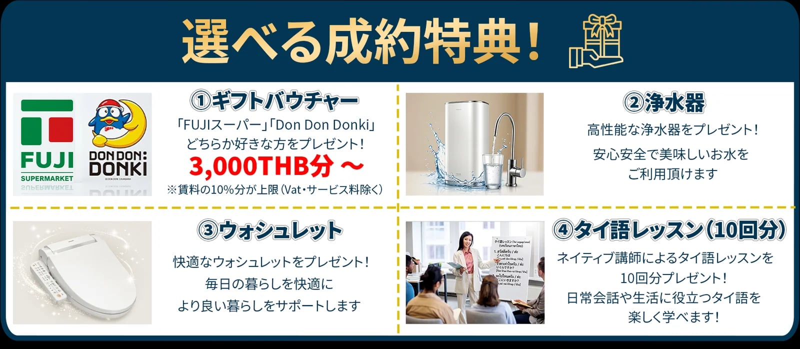 選べる成約特典！①ギフトバウチャー：「FUJIスーパー」「Don Don Donki」どちらか好きな方を3,000THB分〜プレゼント（※賃料の10%分が上限）②浄水器 ③ウォシュレット ④タイ語レッスン（10回分）
